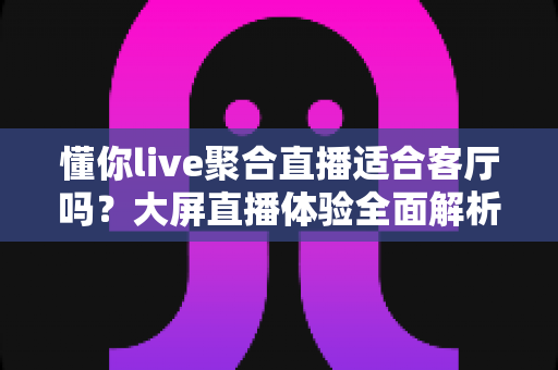 懂你live聚合直播适合客厅吗?大屏直播体验全面解析与家庭观影实用指南 懂你live聚合直播适合客厅吗?大屏直播体验全面解析与家庭观影实用指南
