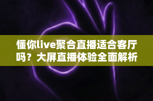 懂你live聚合直播适合客厅吗?大屏直播体验全面解析与家庭观影实用指南 懂你live聚合直播适合客厅吗?大屏直播体验全面解析与家庭观影实用指南