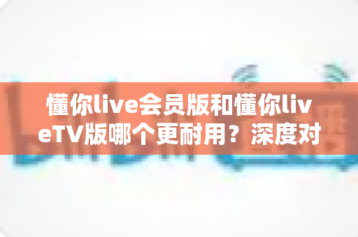 懂你live会员版和懂你liveTV版哪个更耐用？深度对比解析，帮你选对不踩坑