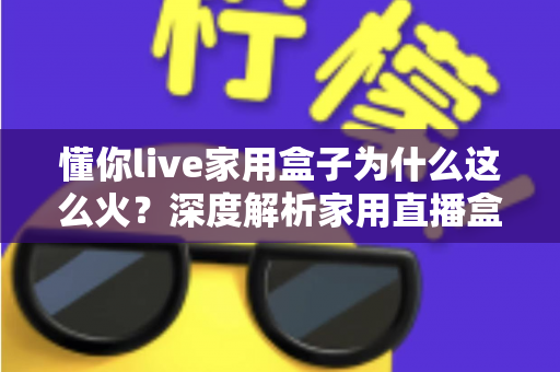 懂你live家用盒子为什么这么火？深度解析家用直播盒子爆火背后的真实原因