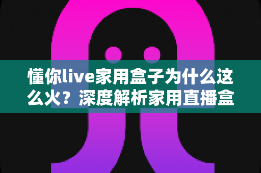懂你live家用盒子为什么这么火？深度解析家用直播盒子爆火背后的真实原因