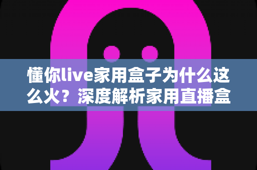 懂你live家用盒子为什么这么火？深度解析家用直播盒子爆火背后的真实原因