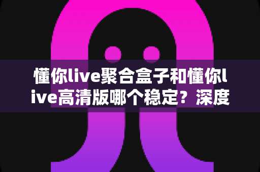 懂你live聚合盒子和懂你live高清版哪个稳定？深度对比评测帮你选对版本