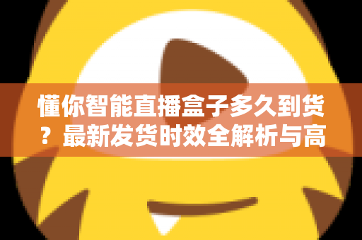 懂你智能直播盒子多久到货?最新发货时效全解析与高效收货指南 懂你智能直播盒子多久到货?最新发货时效全解析与高效收货指南