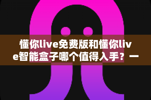 懂你live免费版和懂你live智能盒子哪个值得入手？一篇看懂差异，选对不花冤枉钱