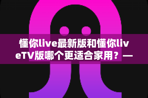 懂你live最新版和懂你liveTV版哪个更适合家用?——家庭观看场景下的全面对比与选择指南 懂你live最新版和懂你liveTV版哪个更适合家用?——家庭观看场景下的全面对比与选择指南