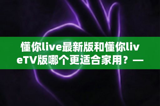 懂你live最新版和懂你liveTV版哪个更适合家用？——家庭观看场景下的全面对比与选择指南