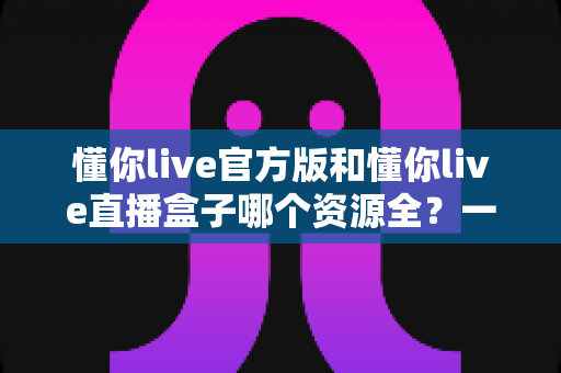 懂你live官方版和懂你live直播盒子哪个资源全?一文看懂两大版本的真实差距 懂你live官方版和懂你live直播盒子哪个资源全?一文看懂两大版本的真实差距