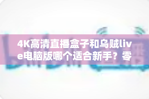 4K高清直播盒子和乌贼live电脑版哪个适合新手?零基础主播设备选择全攻略 4K高清直播盒子和乌贼live电脑版哪个适合新手?零基础主播设备选择全攻略