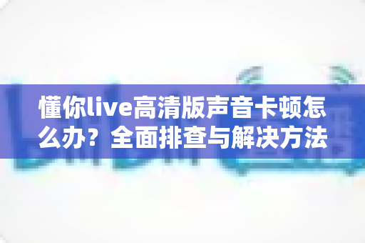 懂你live高清版声音卡顿怎么办?全面排查与解决方法指南 懂你live高清版声音卡顿怎么办?全面排查与解决方法指南