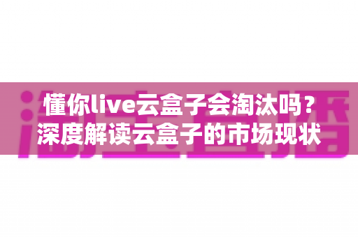 懂你live云盒子会淘汰吗?深度解读云盒子的市场现状、合规风险与未来走向 懂你live云盒子会淘汰吗?深度解读云盒子的市场现状、合规风险与未来走向