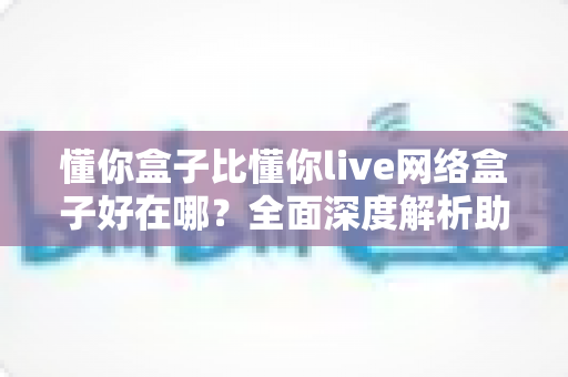 懂你盒子比懂你live网络盒子好在哪？全面深度解析助你精准选购