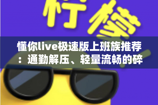 懂你live极速版上班族推荐：通勤解压、轻量流畅的碎片时间娱乐首选
