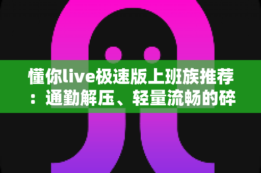 懂你live极速版上班族推荐：通勤解压、轻量流畅的碎片时间娱乐首选