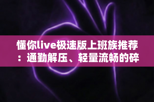 懂你live极速版上班族推荐：通勤解压、轻量流畅的碎片时间娱乐首选