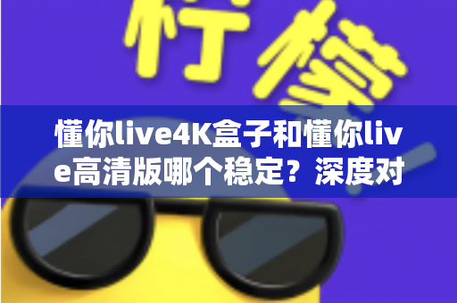 懂你live4K盒子和懂你live高清版哪个稳定？深度对比解析，帮你选对版本不踩坑