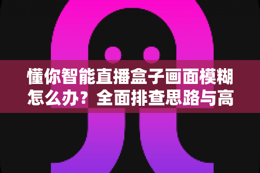 懂你智能直播盒子画面模糊怎么办?全面排查思路与高效解决方案一学就会 懂你智能直播盒子画面模糊怎么办?全面排查思路与高效解决方案一学就会