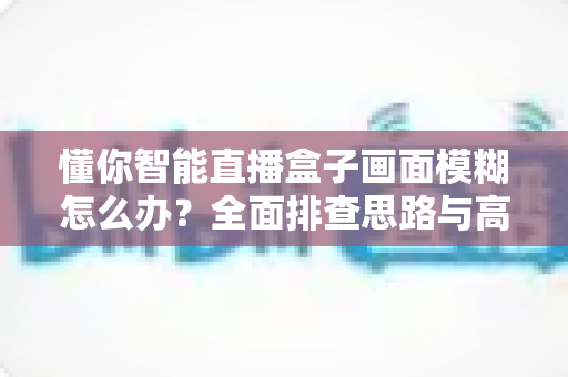 懂你智能直播盒子画面模糊怎么办?全面排查思路与高效解决方案一学就会 懂你智能直播盒子画面模糊怎么办?全面排查思路与高效解决方案一学就会