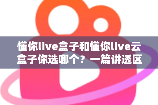 懂你live盒子和懂你live云盒子你选哪个？一篇讲透区别、优缺点与选购建议的实战指南