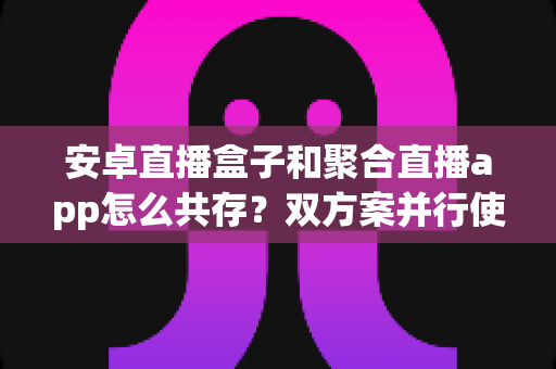 安卓直播盒子和聚合直播app怎么共存？双方案并行使用全攻略与实用技巧解析