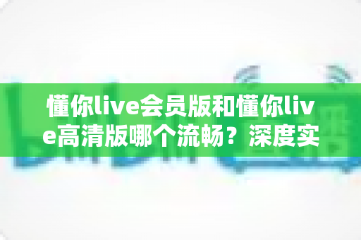 懂你live会员版和懂你live高清版哪个流畅？深度实测对比帮你选出最佳观影选择