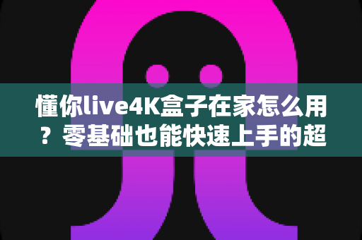 懂你live4K盒子在家怎么用？零基础也能快速上手的超详细使用指南