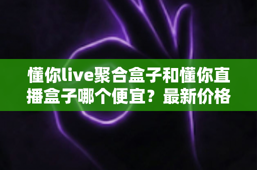 懂你live聚合盒子和懂你直播盒子哪个便宜?最新价格对比与超实用选购指南 懂你live聚合盒子和懂你直播盒子哪个便宜?最新价格对比与超实用选购指南
