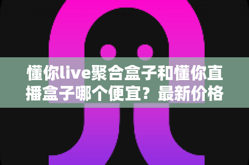 懂你live聚合盒子和懂你直播盒子哪个便宜？最新价格对比与超实用选购指南