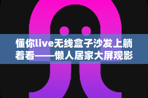 懂你live无线盒子沙发上躺着看——懒人居家大屏观影新体验全攻略
