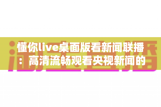 懂你live桌面版看新闻联播：高清流畅观看央视新闻的完整指南与实用技巧