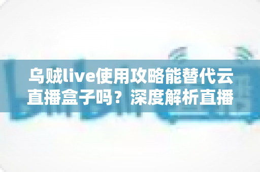 乌贼live使用攻略能替代云直播盒子吗？深度解析直播工具选择的终极指南