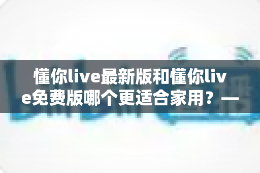 懂你live最新版和懂你live免费版哪个更适合家用?——写给家庭用户的选版决策全指南 懂你live最新版和懂你live免费版哪个更适合家用?——写给家庭用户的选版决策全指南