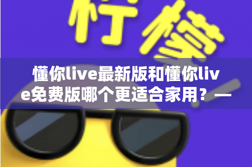 懂你live最新版和懂你live免费版哪个更适合家用?——写给家庭用户的选版决策全指南 懂你live最新版和懂你live免费版哪个更适合家用?——写给家庭用户的选版决策全指南