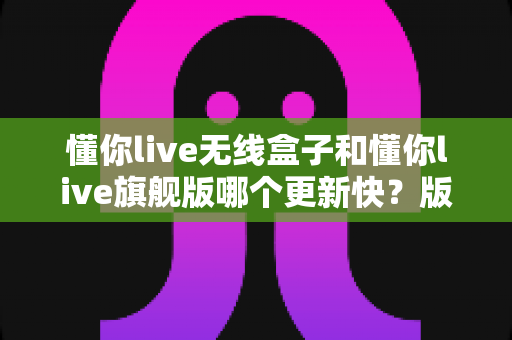 懂你live无线盒子和懂你live旗舰版哪个更新快?版本更新速度全面对比与选购指南 懂你live无线盒子和懂你live旗舰版哪个更新快?版本更新速度全面对比与选购指南