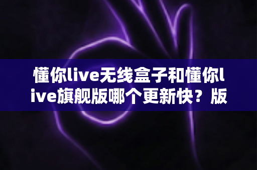 懂你live无线盒子和懂你live旗舰版哪个更新快？版本更新速度全面对比与选购指南