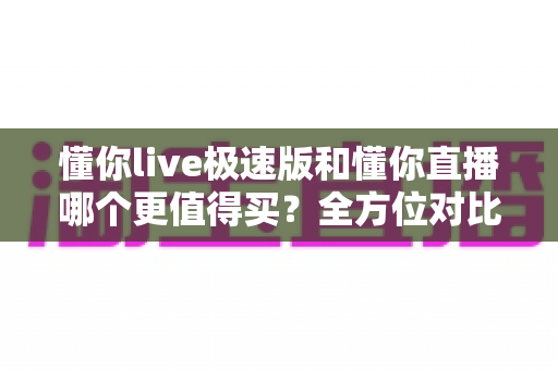 懂你live极速版和懂你直播哪个更值得买?全方位对比评测与选购指南 懂你live极速版和懂你直播哪个更值得买?全方位对比评测与选购指南