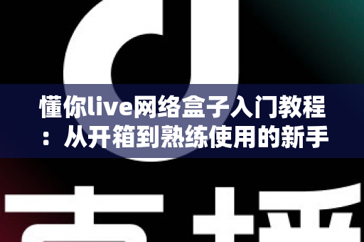 懂你live网络盒子入门教程:从开箱到熟练使用的新手完全指南 懂你live网络盒子入门教程:从开箱到熟练使用的新手完全指南