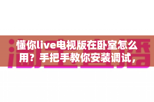 懂你live电视版在卧室怎么用？手把手教你安装调试，轻松打造舒适惬意的卧室大屏观影体验