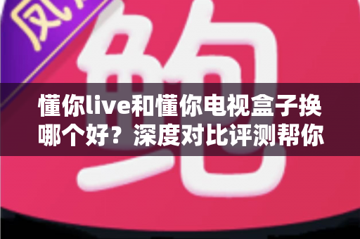 懂你live和懂你电视盒子换哪个好？深度对比评测帮你一次选对不踩坑