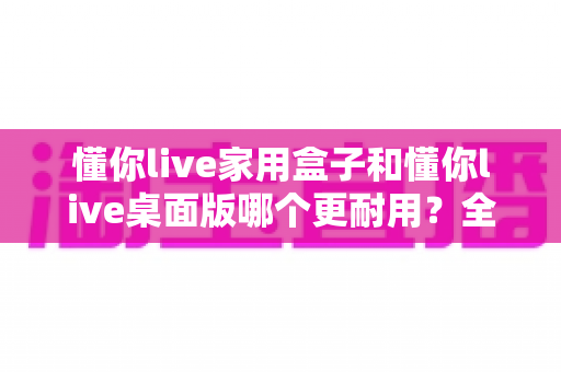 懂你live家用盒子和懂你live桌面版哪个更耐用？全方位对比解析，帮你选出更长寿的直播方案