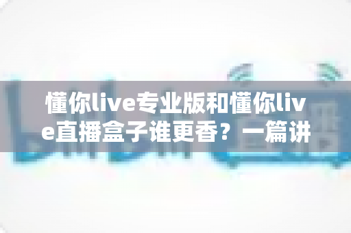 懂你live专业版和懂你live直播盒子谁更香?一篇讲透差异的深度选购指南 懂你live专业版和懂你live直播盒子谁更香?一篇讲透差异的深度选购指南
