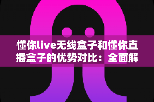 懂你live无线盒子和懂你直播盒子的优势对比：全面解析帮你选对直播设备