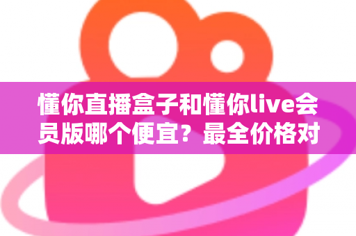懂你直播盒子和懂你live会员版哪个便宜？最全价格对比与省钱选购指南