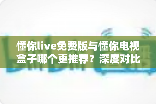 懂你live免费版与懂你电视盒子哪个更推荐？深度对比帮你选出最适合的观影方案