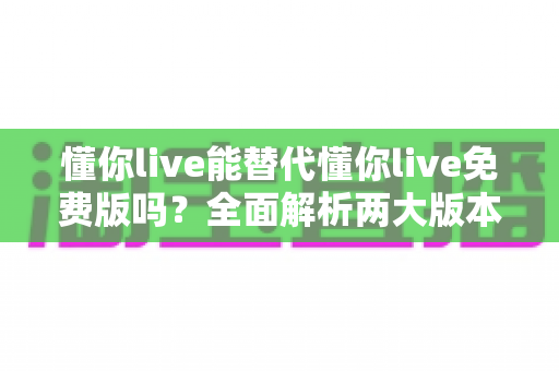 懂你live能替代懂你live免费版吗？全面解析两大版本差异与最优选择指南