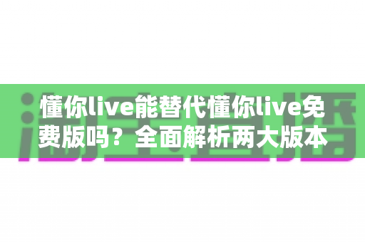 懂你live能替代懂你live免费版吗？全面解析两大版本差异与最优选择指南