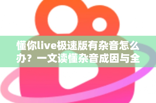 懂你live极速版有杂音怎么办?一文读懂杂音成因与全方位解决方案 懂你live极速版有杂音怎么办?一文读懂杂音成因与全方位解决方案