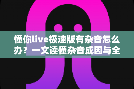懂你live极速版有杂音怎么办?一文读懂杂音成因与全方位解决方案 懂你live极速版有杂音怎么办?一文读懂杂音成因与全方位解决方案