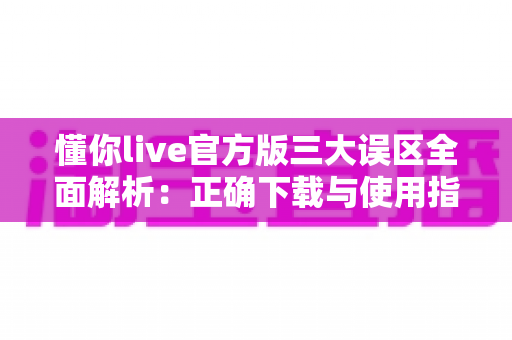 懂你live官方版三大误区全面解析：正确下载与使用指南，助你轻松避开常见陷阱