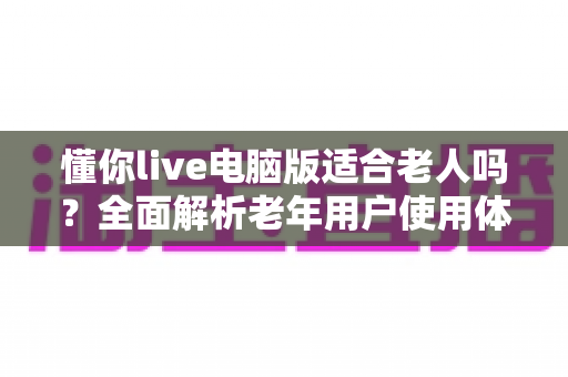 懂你live电脑版适合老人吗？全面解析老年用户使用体验、优势与注意事项
